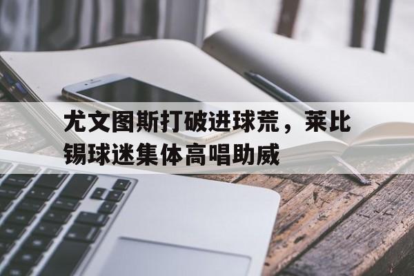 尤文图斯打破进球荒，莱比锡球迷集体高唱助威rb莱比锡对斯图加特